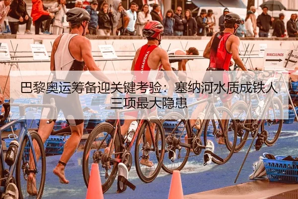 巴黎奥运筹备迎关键考验：塞纳河水质成铁人三项最大隐患