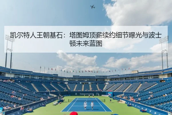 凯尔特人王朝基石：塔图姆顶薪续约细节曝光与波士顿未来蓝图